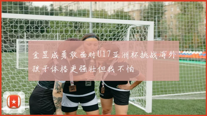 金昱成勇敢面对U17亚洲杯挑战海外孩子体格更强壮但我不怕