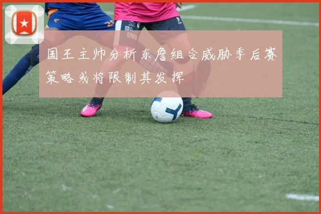 国王主帅分析东詹组合威胁季后赛策略或将限制其发挥