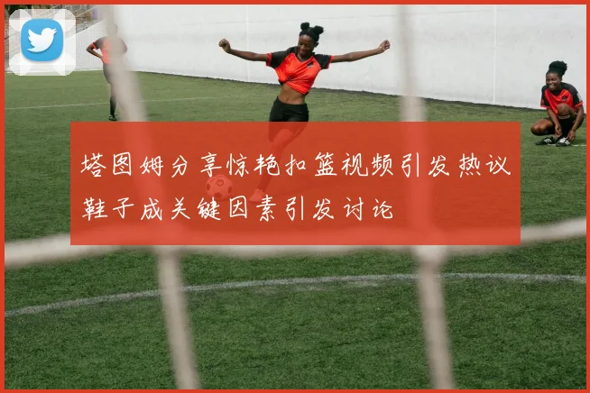 塔图姆分享惊艳扣篮视频引发热议鞋子成关键因素引发讨论