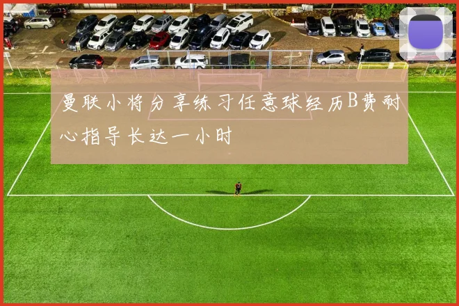 曼联小将分享练习任意球经历B费耐心指导长达一小时