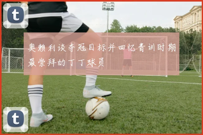 奥赖利谈夺冠目标并回忆青训时期最崇拜的丁丁球员
