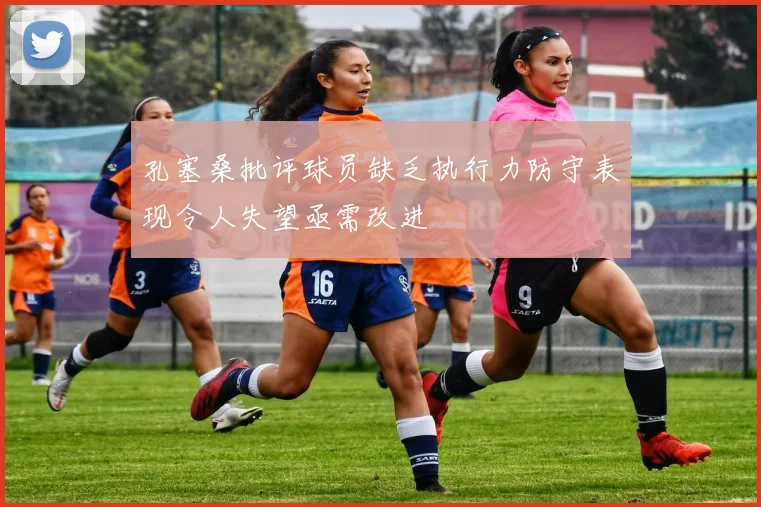 孔塞桑批评球员缺乏执行力防守表现令人失望亟需改进