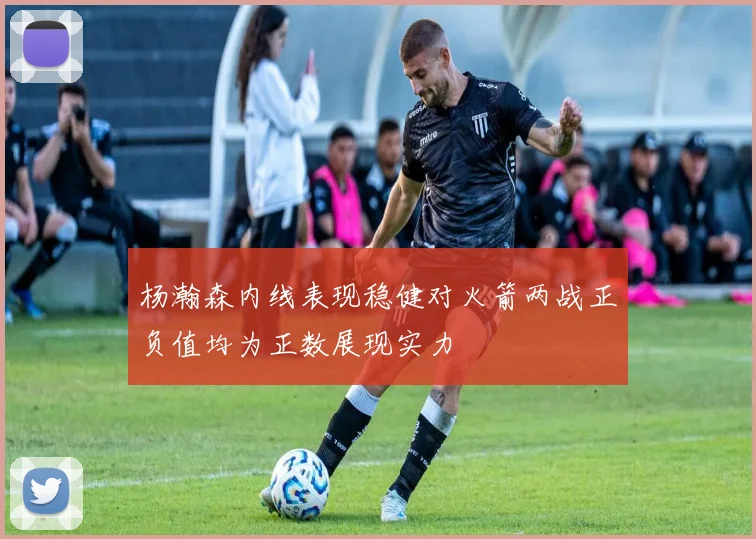 杨瀚森内线表现稳健对火箭两战正负值均为正数展现实力