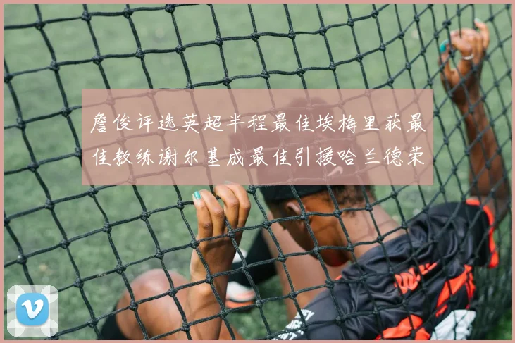 詹俊评选英超半程最佳埃梅里获最佳教练谢尔基成最佳引援哈兰德荣膺最佳球员
