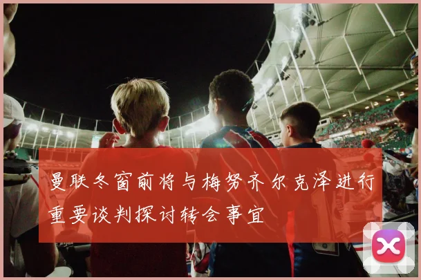 曼联冬窗前将与梅努齐尔克泽进行重要谈判探讨转会事宜