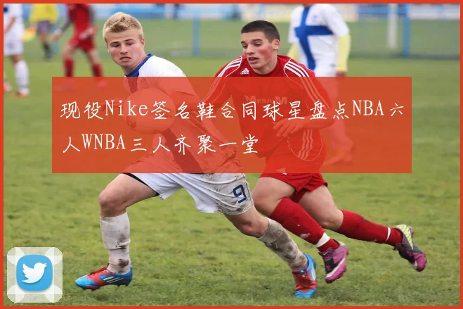 现役Nike签名鞋合同球星盘点NBA六人WNBA三人齐聚一堂