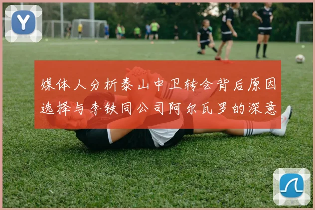 媒体人分析泰山中卫转会背后原因选择与李铁同公司阿尔瓦罗的深意