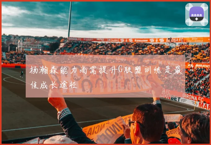 杨瀚森能力尚需提升G联盟训练是最佳成长途径
