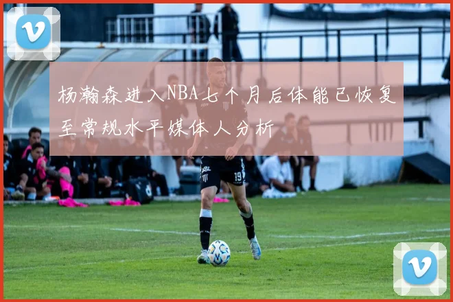 杨瀚森进入NBA七个月后体能已恢复至常规水平媒体人分析