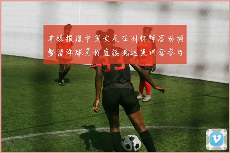 津媒报道中国女足亚洲杯阵容或调整留洋球员将直接抵达集训营参与备战