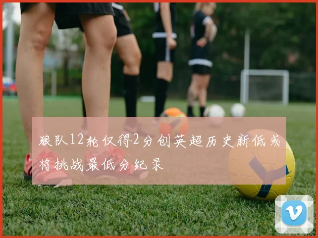 狼队12轮仅得2分创英超历史新低或将挑战最低分纪录