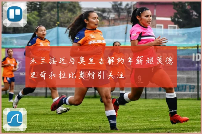 米兰接近与奥里吉解约年薪超莫德里奇和拉比奥特引关注