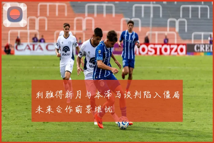 利雅得新月与本泽马谈判陷入僵局未来合作前景堪忧
