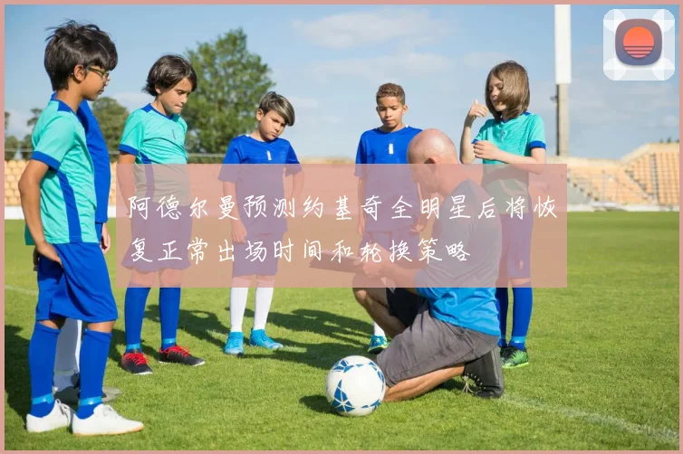 阿德尔曼预测约基奇全明星后将恢复正常出场时间和轮换策略