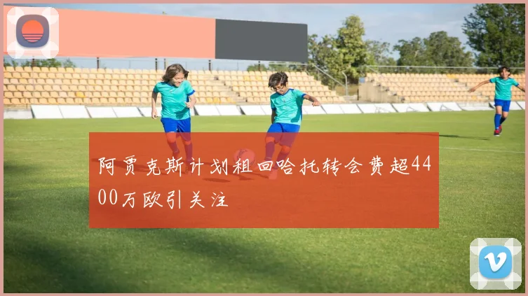阿贾克斯计划租回哈托转会费超4400万欧引关注