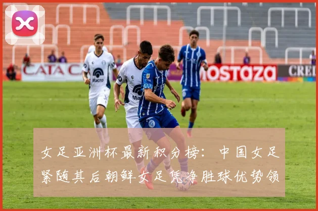 女足亚洲杯最新积分榜：中国女足紧随其后朝鲜女足凭净胜球优势领跑