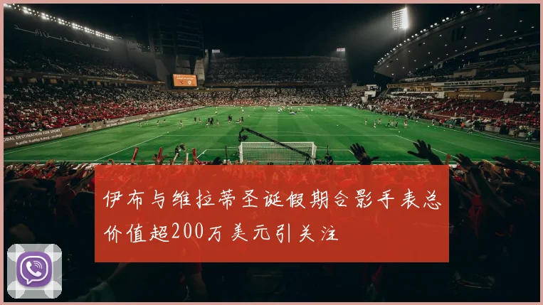 伊布与维拉蒂圣诞假期合影手表总价值超200万美元引关注