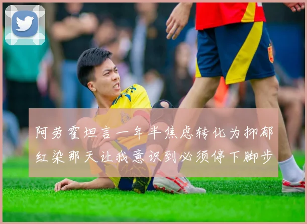 阿劳霍坦言一年半焦虑转化为抑郁红染那天让我意识到必须停下脚步