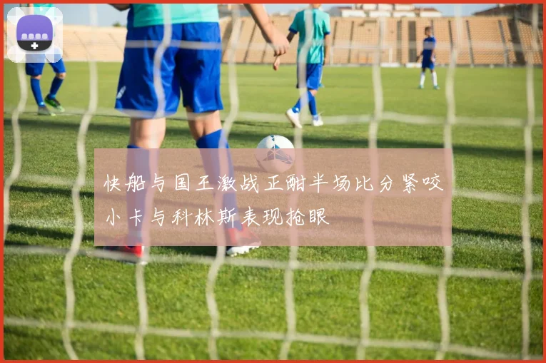 快船与国王激战正酣半场比分紧咬小卡与科林斯表现抢眼