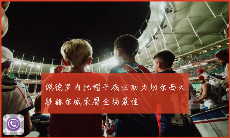 佩德罗内托帽子戏法助力切尔西大胜赫尔城荣膺全场最佳