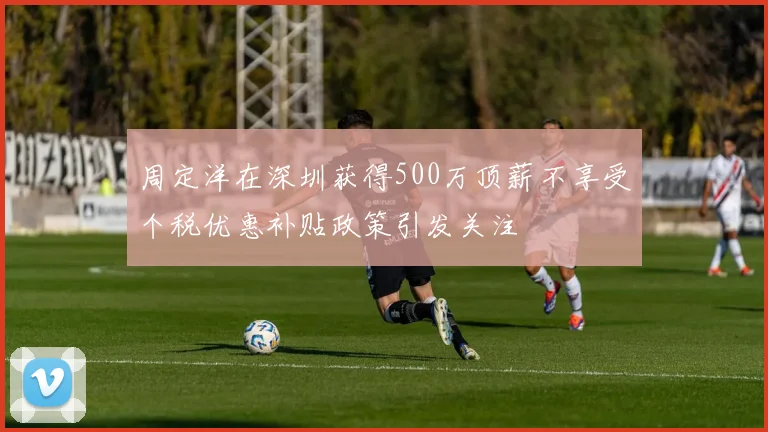 周定洋在深圳获得500万顶薪不享受个税优惠补贴政策引发关注