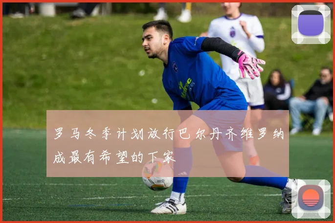 罗马冬季计划放行巴尔丹齐维罗纳成最有希望的下家