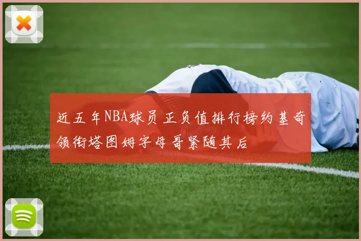 近五年NBA球员正负值排行榜约基奇领衔塔图姆字母哥紧随其后