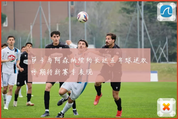 萨卡与阿森纳续约长达五年球迷欢呼期待新赛季表现