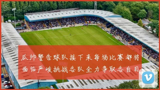 瓜帅警告球队接下来每场比赛都将面临严峻挑战各队全力争取各自目标