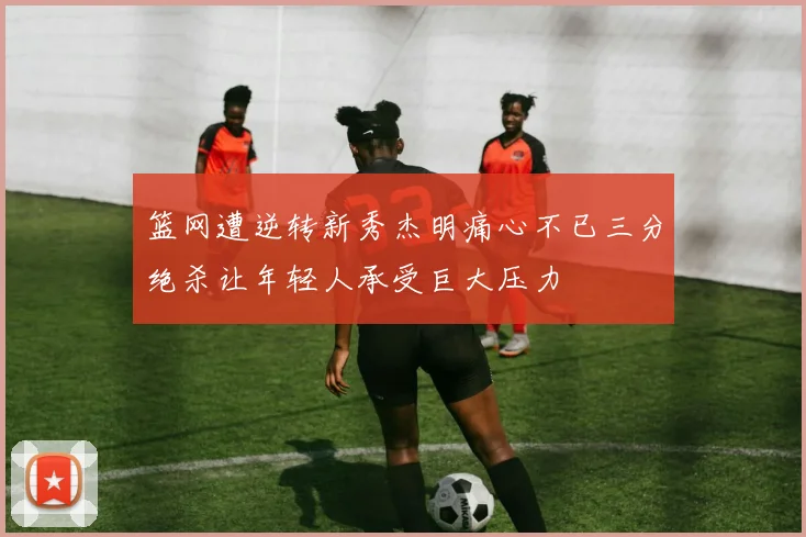 篮网遭逆转新秀杰明痛心不已三分绝杀让年轻人承受巨大压力