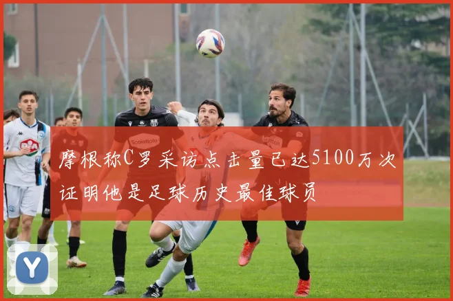 摩根称C罗采访点击量已达5100万次证明他是足球历史最佳球员