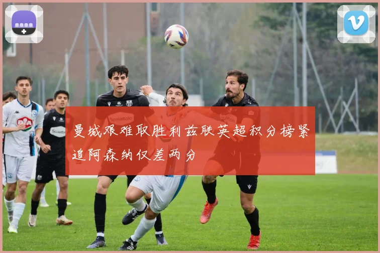 曼城艰难取胜利兹联英超积分榜紧追阿森纳仅差两分