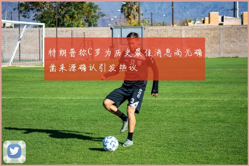 特朗普称C罗为历史最佳消息尚无确凿来源确认引发热议