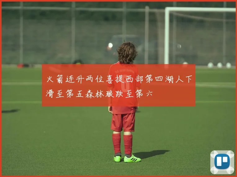 火箭连升两位喜提西部第四湖人下滑至第五森林狼跌至第六