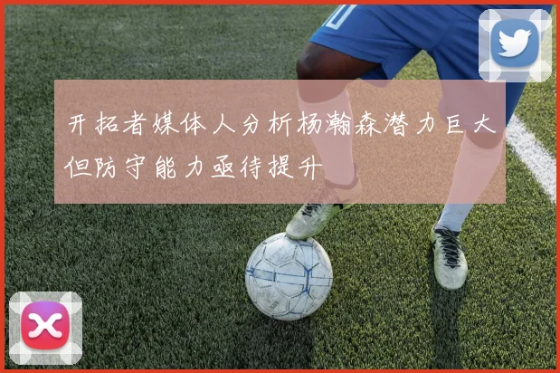 开拓者媒体人分析杨瀚森潜力巨大但防守能力亟待提升