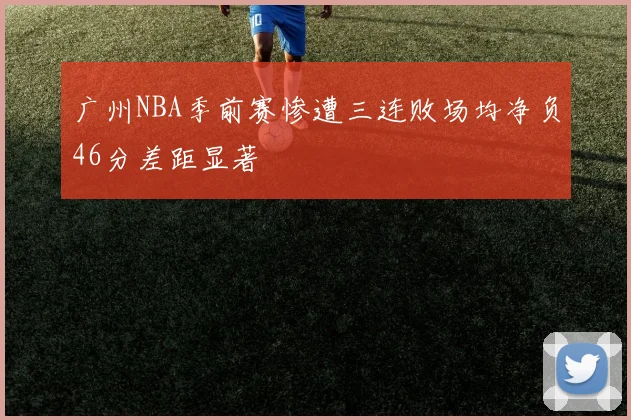 广州NBA季前赛惨遭三连败场均净负46分差距显著