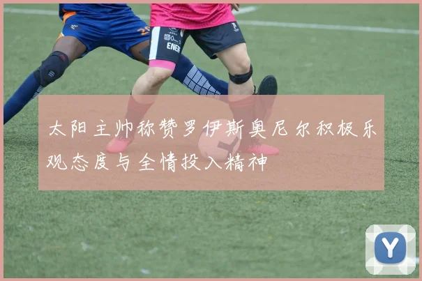 太阳主帅称赞罗伊斯奥尼尔积极乐观态度与全情投入精神