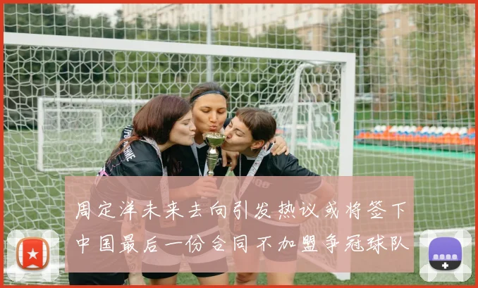 周定洋未来去向引发热议或将签下中国最后一份合同不加盟争冠球队