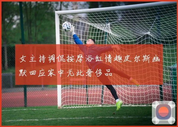 女主持调侃按摩浴缸情趣皮尔斯幽默回应家中无此奢侈品