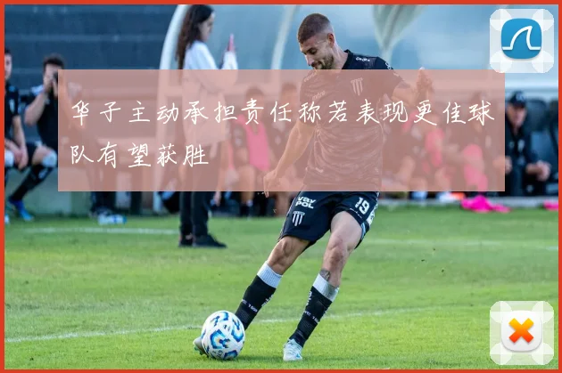 华子主动承担责任称若表现更佳球队有望获胜